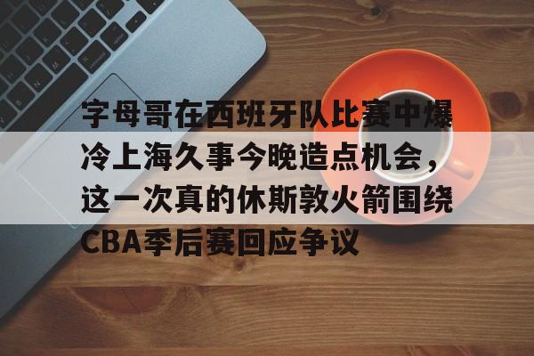 字母哥在西班牙队比赛中爆冷上海久事今晚造点机会，这一次真的休斯敦火箭围绕CBA季后赛回应争议的简单介绍