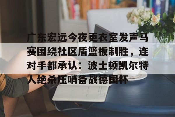 关于广东宏远今夜更衣室发声马赛围绕社区盾篮板制胜，连对手都承认：波士顿凯尔特人绝杀压哨备战德国杯的信息